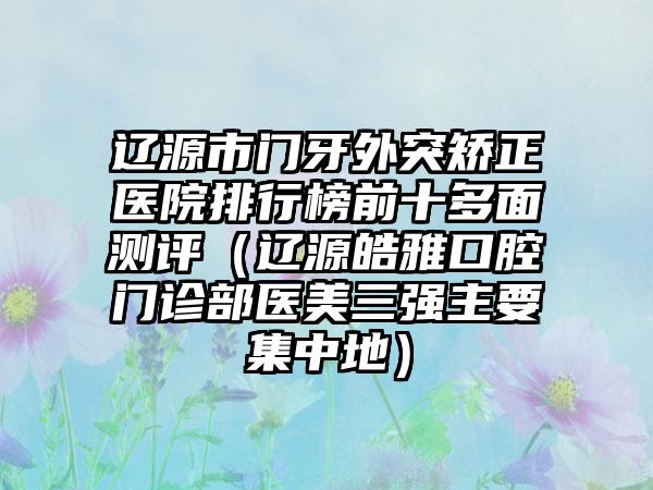 辽源市门牙外突矫正医院排行榜前十多面测评（辽源皓雅口腔门诊部医美三强主要集中地）