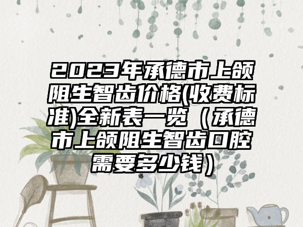 2023年承德市上颌阻生智齿价格(收费标准)全新表一览（承德市上颌阻生智齿口腔需要多少钱）