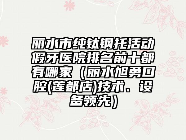 丽水市纯钛钢托活动假牙医院排名前十都有哪家（丽水旭勇口腔(莲都店)技术、设备领先）