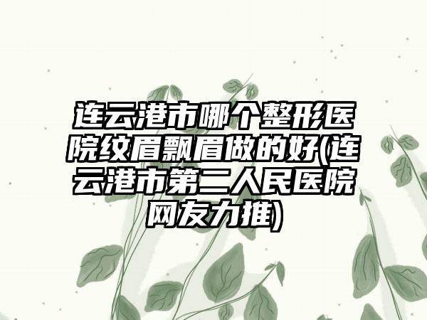 连云港市哪个整形医院纹眉飘眉做的好(连云港市第二人民医院网友力推)