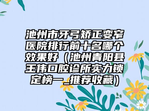 池州市牙弓矫正变窄医院排行前十名哪个效果好（池州青阳县王伟口腔诊所实力锁定榜一_推荐收藏）