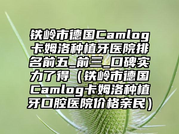 铁岭市德国Camlog卡姆洛种植牙医院排名前五_前三_口碑实力了得（铁岭市德国Camlog卡姆洛种植牙口腔医院价格亲民）