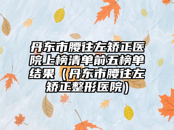 丹东市腰往左矫正医院上榜清单前五榜单结果（丹东市腰往左矫正整形医院）