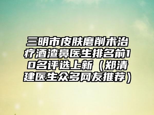 三明市皮肤磨削术治疗酒渣鼻医生排名前10名评选上新（郑清建医生众多网友推荐）