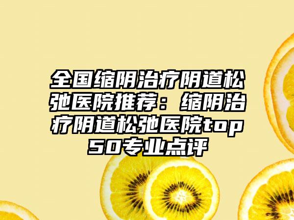 全国缩阴治疗阴道松弛医院推荐：缩阴治疗阴道松弛医院top50专业点评