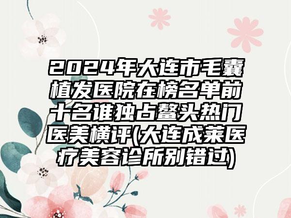 2024年大连市毛囊植发医院在榜名单前十名谁独占鳌头热门医美横评(大连成莱医疗美容诊所别错过)