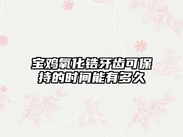 宝鸡氧化锆牙齿可保持的时间能有多久