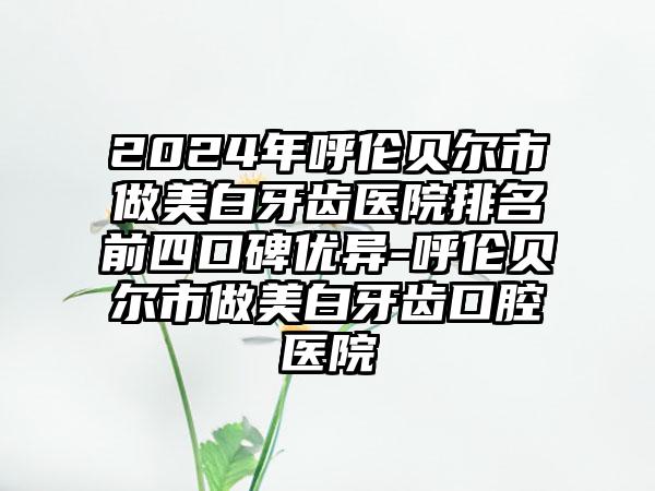 2024年呼伦贝尔市做美白牙齿医院排名前四口碑优异-呼伦贝尔市做美白牙齿口腔医院