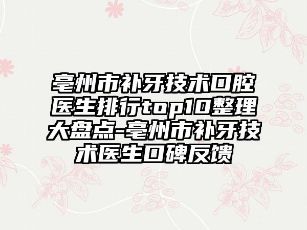 亳州市补牙技术口腔医生排行top10整理大盘点-亳州市补牙技术医生口碑反馈