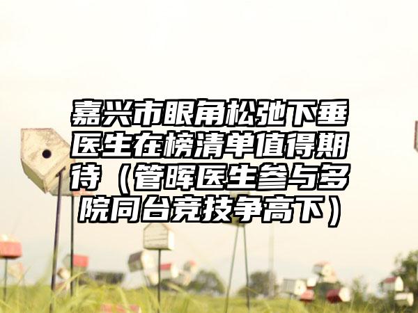 嘉兴市眼角松弛下垂医生在榜清单值得期待（管晖医生参与多院同台竞技争高下）