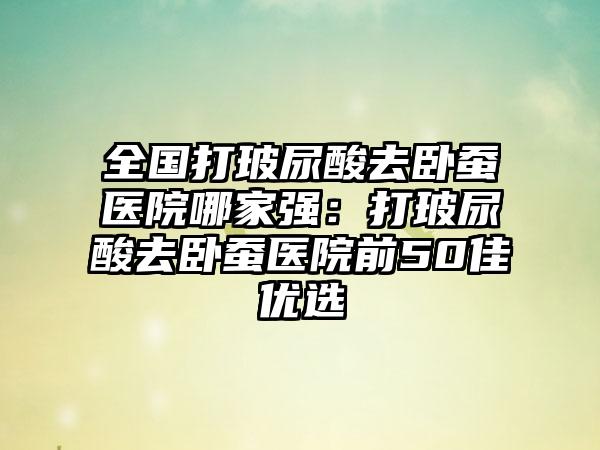 全国打玻尿酸去卧蚕医院哪家强：打玻尿酸去卧蚕医院前50佳优选