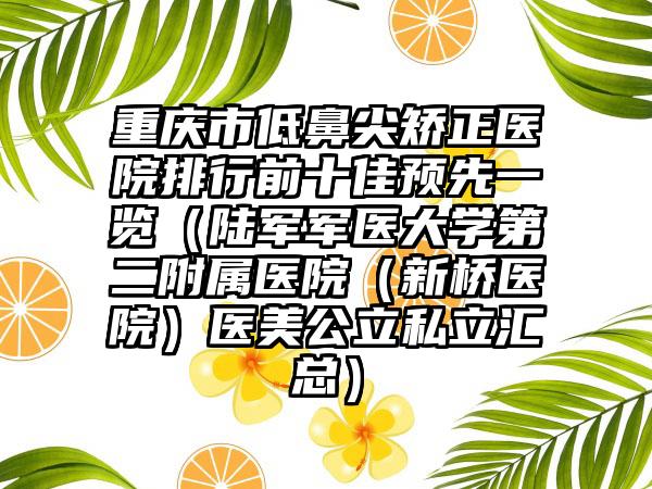 重庆市低鼻尖矫正医院排行前十佳预先一览（陆军军医大学第二附属医院（新桥医院）医美公立私立汇总）