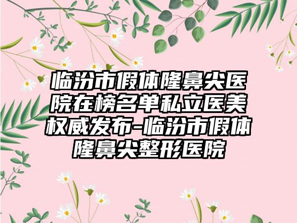 临汾市假体隆鼻尖医院在榜名单私立医美权威发布-临汾市假体隆鼻尖整形医院