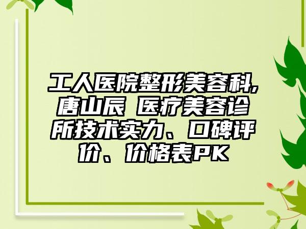 工人医院整形美容科,唐山辰芃医疗美容诊所技术实力、口碑评价、价格表PK