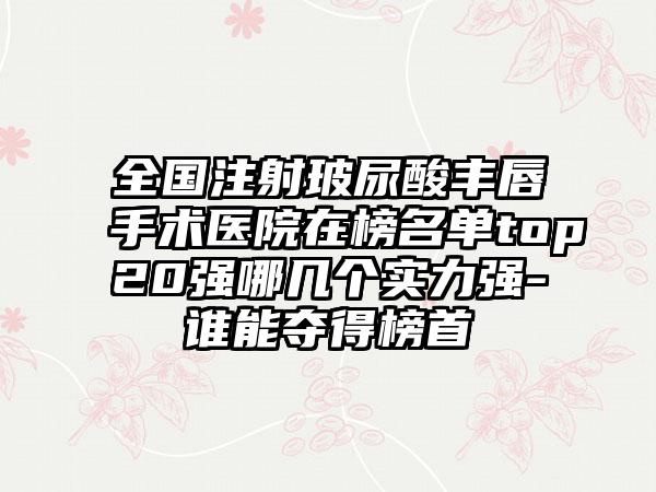 全国注射玻尿酸丰唇手术医院在榜名单top20强哪几个实力强-谁能夺得榜首