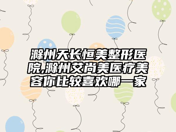 滁州天长恒美整形医院,滁州艾尚美医疗美容你比较喜欢哪一家