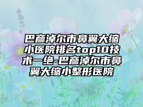 巴彦淖尔市鼻翼大缩小医院排名top10技术一绝-巴彦淖尔市鼻翼大缩小整形医院