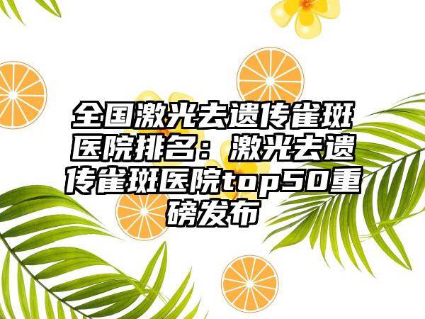 全国激光去遗传雀斑医院排名：激光去遗传雀斑医院top50重磅发布