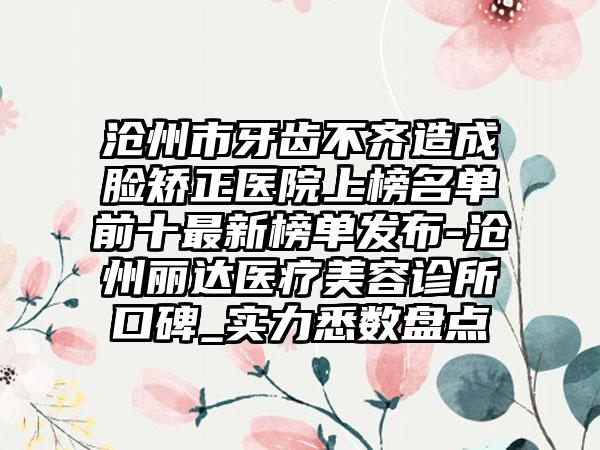 沧州市牙齿不齐造成脸矫正医院上榜名单前十最新榜单发布-沧州丽达医疗美容诊所口碑_实力悉数盘点