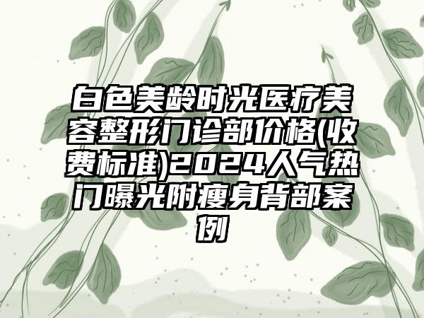 白色美龄时光医疗美容整形门诊部价格(收费标准)2024人气热门曝光附瘦身背部案例