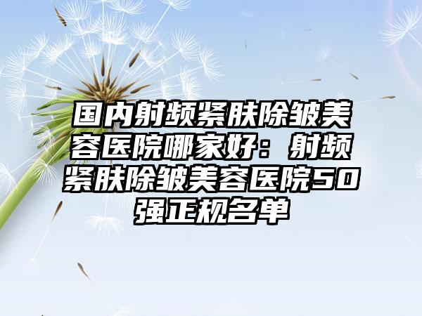 国内射频紧肤除皱美容医院哪家好：射频紧肤除皱美容医院50强正规名单