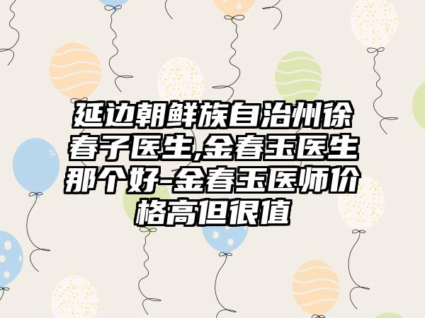 延边朝鲜族自治州徐春子医生,金春玉医生那个好-金春玉医师价格高但很值