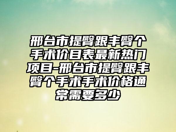 邢台市提臀跟丰臀个手术价目表最新热门项目-邢台市提臀跟丰臀个手术手术价格通常需要多少