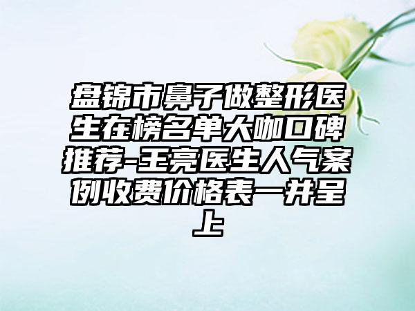 盘锦市鼻子做整形医生在榜名单大咖口碑推荐-王亮医生人气案例收费价格表一并呈上