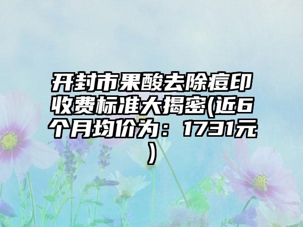 开封市果酸去除痘印收费标准大揭密(近6个月均价为：1731元)