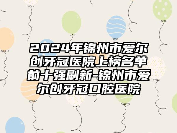 2024年锦州市爱尔创牙冠医院上榜名单前十强刷新-锦州市爱尔创牙冠口腔医院