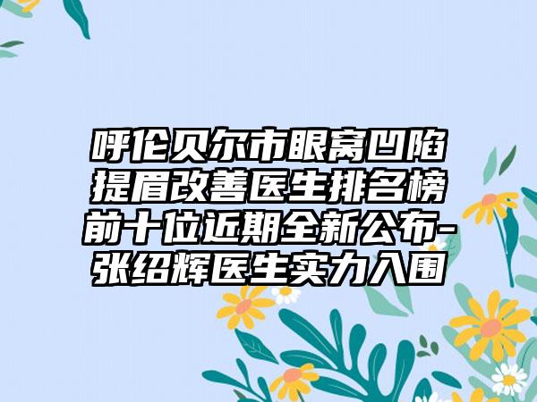 呼伦贝尔市眼窝凹陷提眉改善医生排名榜前十位近期全新公布-张绍辉医生实力入围