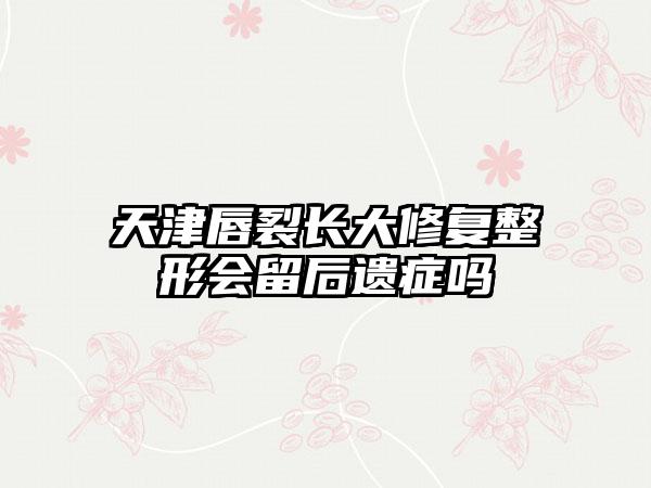 天津唇裂长大修复整形会留后遗症吗