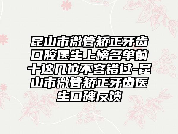 昆山市微管矫正牙齿口腔医生上榜名单前十这几位不容错过-昆山市微管矫正牙齿医生口碑反馈