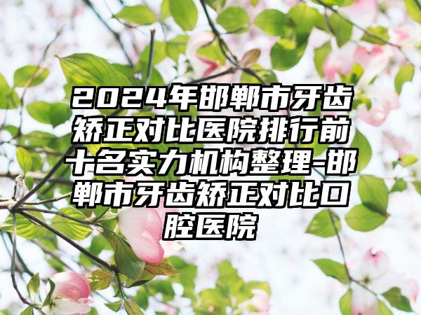 2024年邯郸市牙齿矫正对比医院排行前十名实力机构整理-邯郸市牙齿矫正对比口腔医院