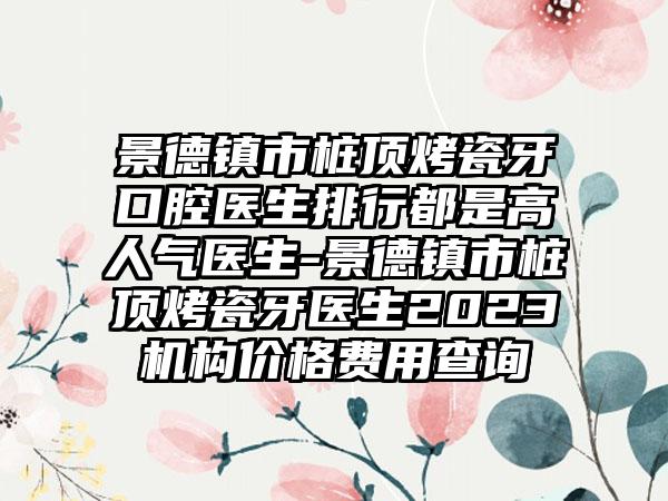 景德镇市桩顶烤瓷牙口腔医生排行都是高人气医生-景德镇市桩顶烤瓷牙医生2023机构价格费用查询