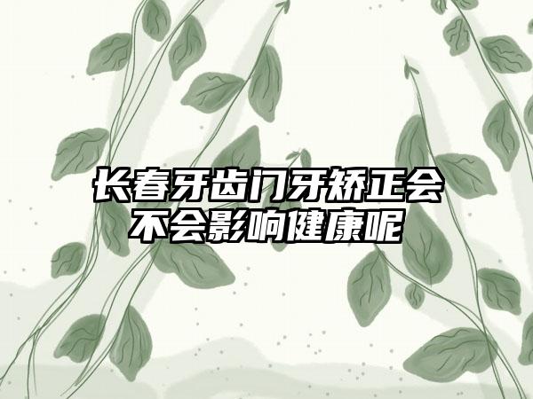 长春牙齿门牙矫正会不会影响健康呢