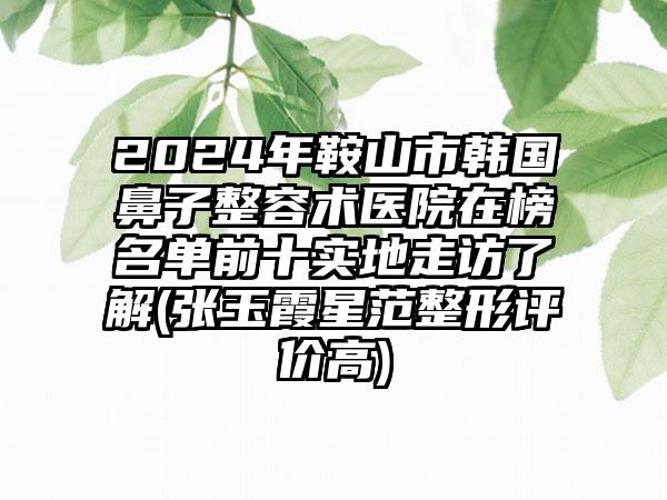 2024年鞍山市韩国鼻子整容术医院在榜名单前十实地走访了解(张玉霞星范整形评价高)