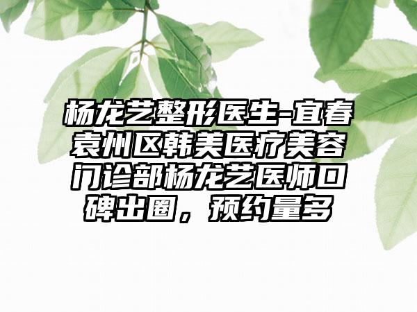 杨龙艺整形医生-宜春袁州区韩美医疗美容门诊部杨龙艺医师口碑出圈，预约量多