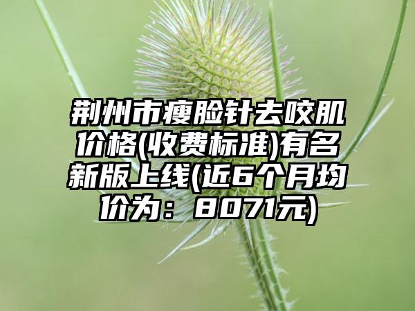 荆州市瘦脸针去咬肌价格(收费标准)有名新版上线(近6个月均价为：8071元)