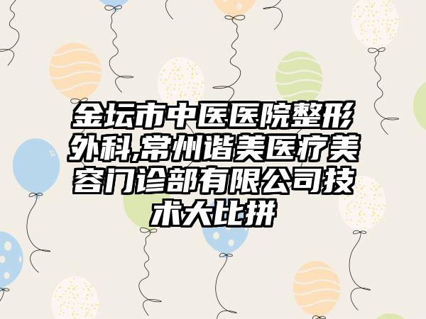 金坛市中医医院整形外科,常州谐美医疗美容门诊部有限公司技术大比拼