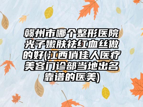 赣州市哪个整形医院光子嫩肤祛红血丝做的好(江西俏佳人医疗美容门诊部当地出名靠谱的医美)