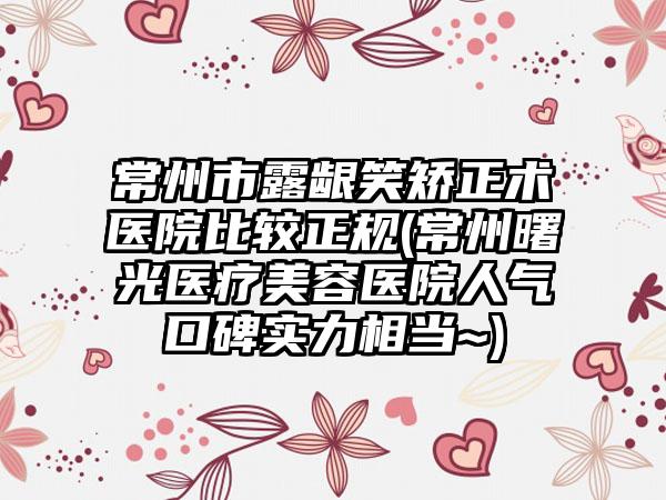 常州市露龈笑矫正术医院比较正规(常州曙光医疗美容医院人气口碑实力相当~)