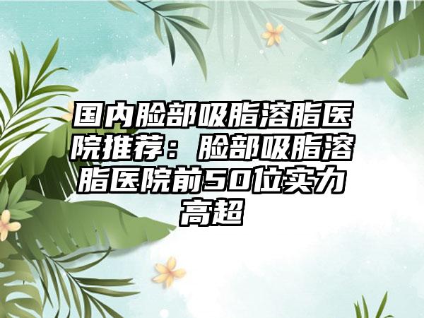 国内脸部吸脂溶脂医院推荐：脸部吸脂溶脂医院前50位实力高超