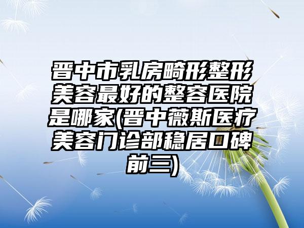 晋中市乳房畸形整形美容最好的整容医院是哪家(晋中薇斯医疗美容门诊部稳居口碑前三)