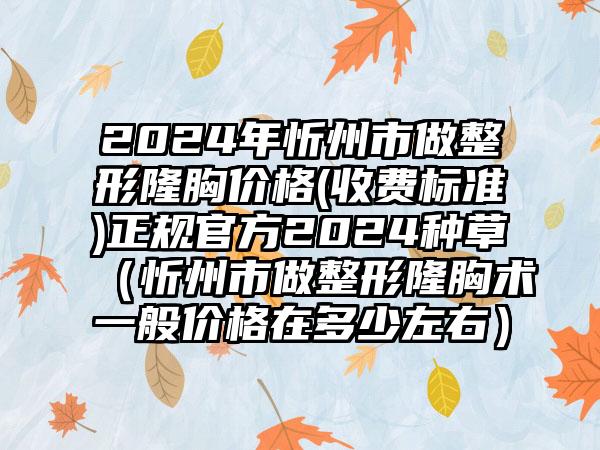 2024年忻州市做整形隆胸价格(收费标准)正规官方2024种草（忻州市做整形隆胸术一般价格在多少左右）