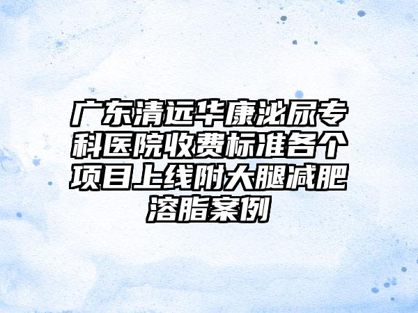 广东清远华康泌尿专科医院收费标准各个项目上线附大腿减肥溶脂案例