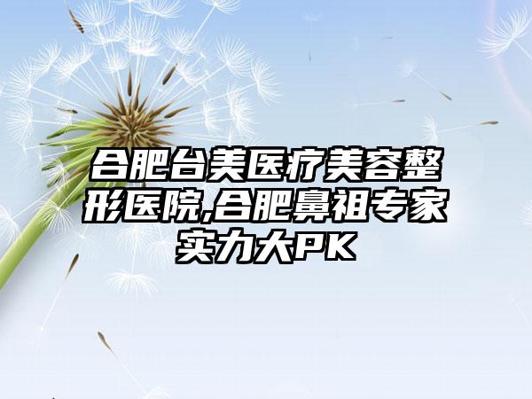 合肥台美医疗美容整形医院,合肥鼻祖专家实力大PK