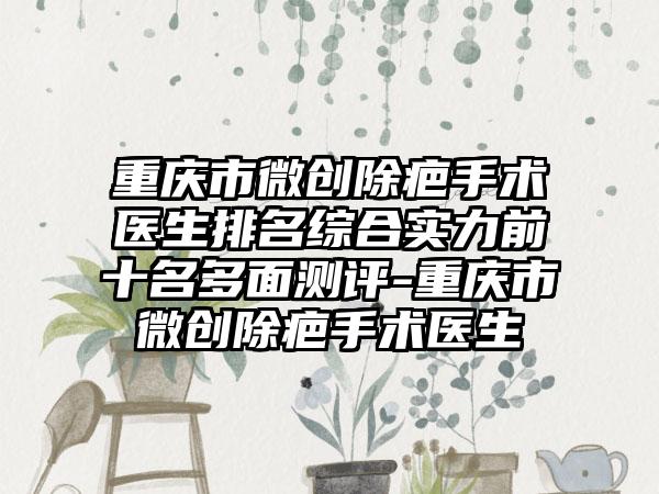 重庆市微创除疤手术医生排名综合实力前十名多面测评-重庆市微创除疤手术医生