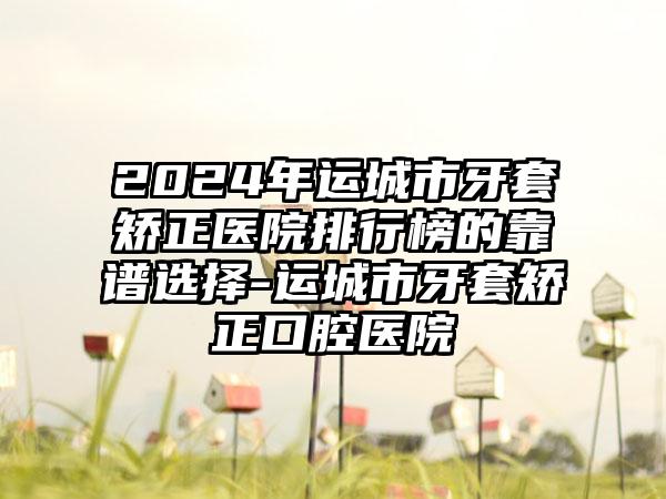 2024年运城市牙套矫正医院排行榜的靠谱选择-运城市牙套矫正口腔医院