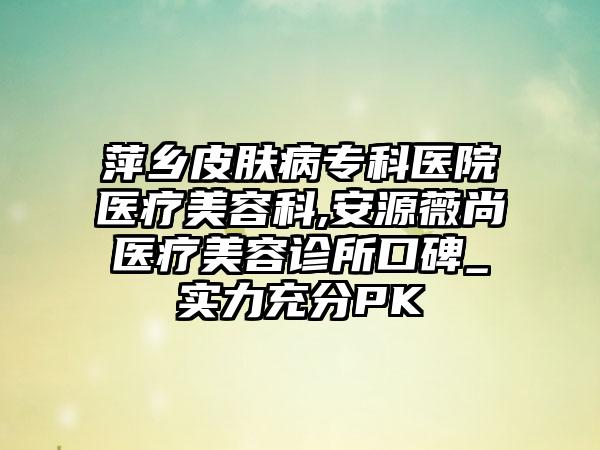 萍乡皮肤病专科医院医疗美容科,安源薇尚医疗美容诊所口碑_实力充分PK